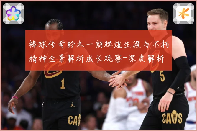 棒球传奇铃木一朗辉煌生涯与不朽精神全景解析成长观察-深度解析