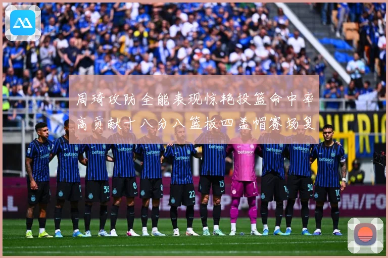 周琦攻防全能表现惊艳投篮命中率高贡献十八分八篮板四盖帽赛场复盘-深度解析