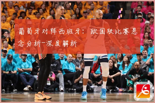 葡萄牙对阵西班牙：欧国联比赛悬念分析-深度解析