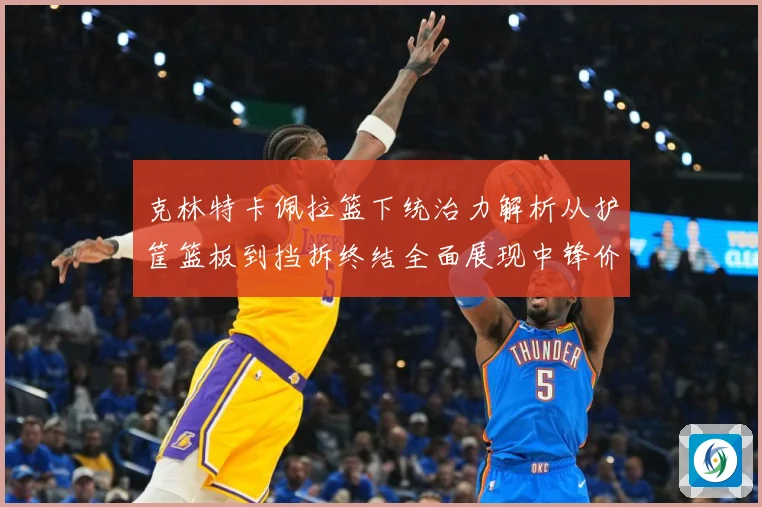 克林特卡佩拉篮下统治力解析从护筐篮板到挡拆终结全面展现中锋价值解析-深度解析