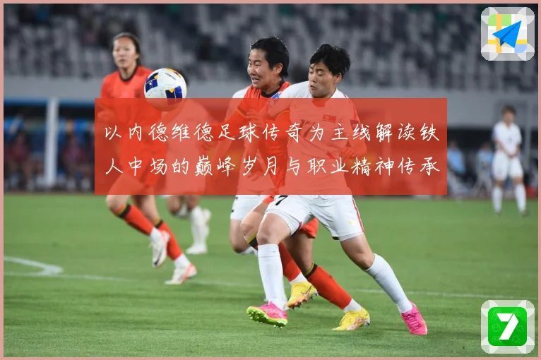 以内德维德足球传奇为主线解读铁人中场的巅峰岁月与职业精神传承之路全景纪实-深度解析
