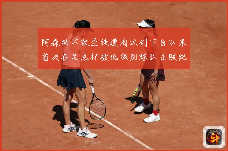 阿森纳不敌圣徒遭淘汰创下自以来首次在足总杯被低级别球队击败纪战术观察-深度解析