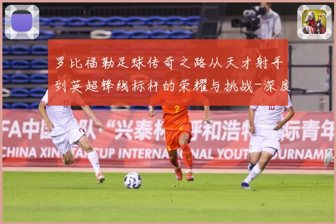 罗比福勒足球传奇之路从天才射手到英超锋线标杆的荣耀与挑战-深度解析