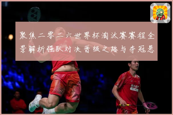 聚焦二零二六世界杯淘汰赛赛程全景解析强队对决晋级之路与夺冠悬数据研判-深度解析