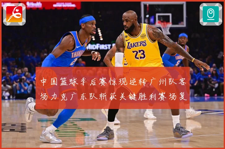 中国篮球季后赛惊现逆转广州队客场力克广东队斩获关键胜利赛场复盘-深度解析