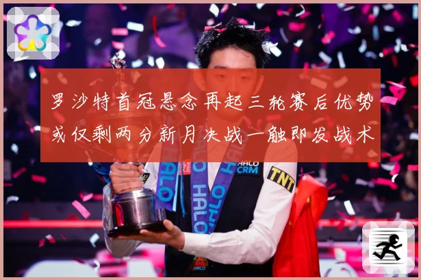 罗沙特首冠悬念再起三轮赛后优势或仅剩两分新月决战一触即发战术观察-深度解析