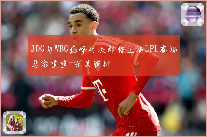 JDG与WBG巅峰对决即将上演LPL赛场悬念重重-深度解析