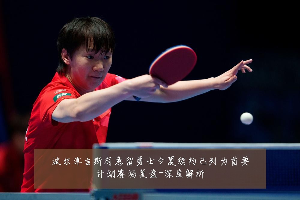 波尔津吉斯有意留勇士今夏续约已列为首要计划赛场复盘-深度解析