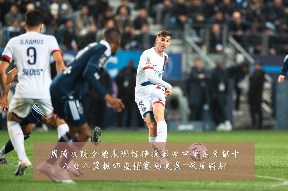 周琦攻防全能表现惊艳投篮命中率高贡献十八分八篮板四盖帽赛场复盘-深度解析